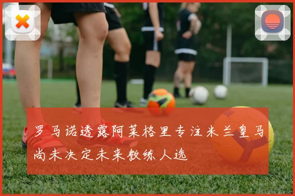 罗马诺透露阿莱格里专注米兰皇马尚未决定未来教练人选