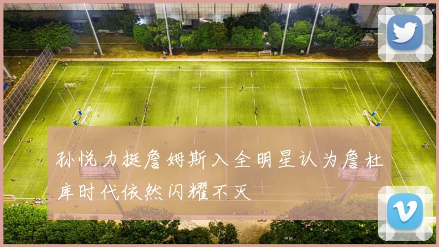 孙悦力挺詹姆斯入全明星认为詹杜库时代依然闪耀不灭