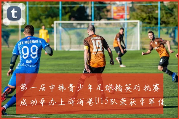 第一届中韩青少年足球精英对抗赛成功举办上海海港U15队荣获季军佳绩