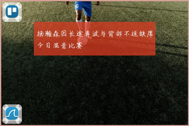 杨瀚森因长途奔波与背部不适缺席今日混音比赛