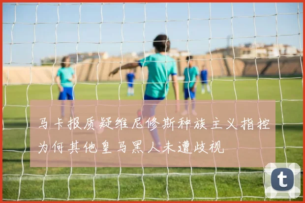 马卡报质疑维尼修斯种族主义指控为何其他皇马黑人未遭歧视