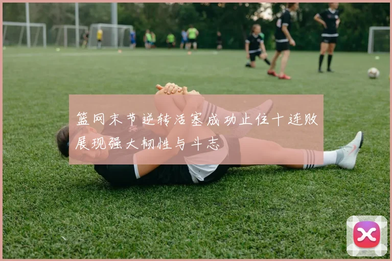 篮网末节逆转活塞成功止住十连败展现强大韧性与斗志