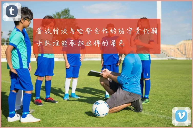 香波特谈与哈登合作的防守责任骑士队谁能承担这样的角色