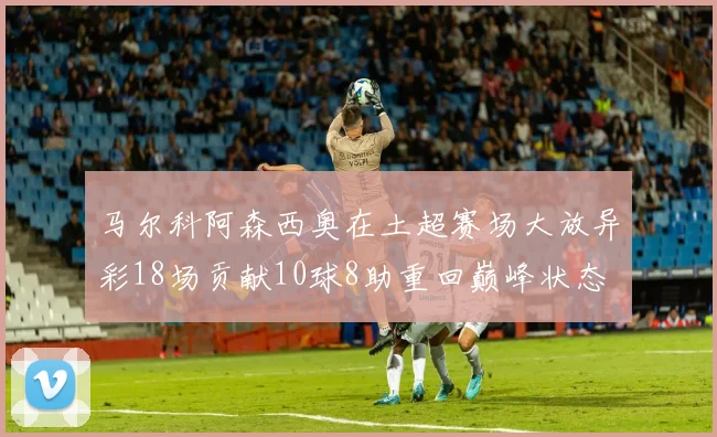 马尔科阿森西奥在土超赛场大放异彩18场贡献10球8助重回巅峰状态