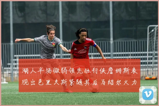 湖人半场微弱领先独行侠詹姆斯表现出色里夫斯紧随其后马绍尔火力全开