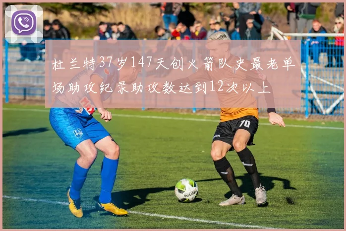 杜兰特37岁147天创火箭队史最老单场助攻纪录助攻数达到12次以上