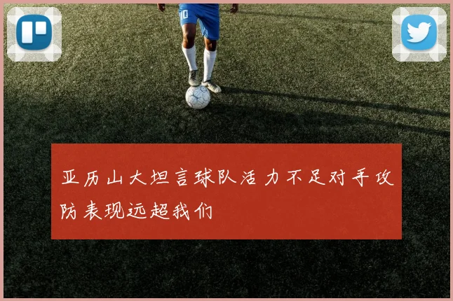 亚历山大坦言球队活力不足对手攻防表现远超我们