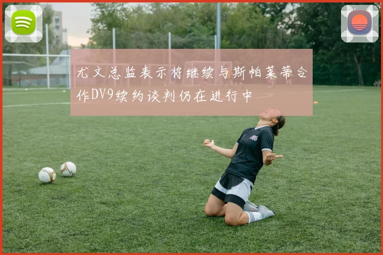 尤文总监表示将继续与斯帕莱蒂合作DV9续约谈判仍在进行中