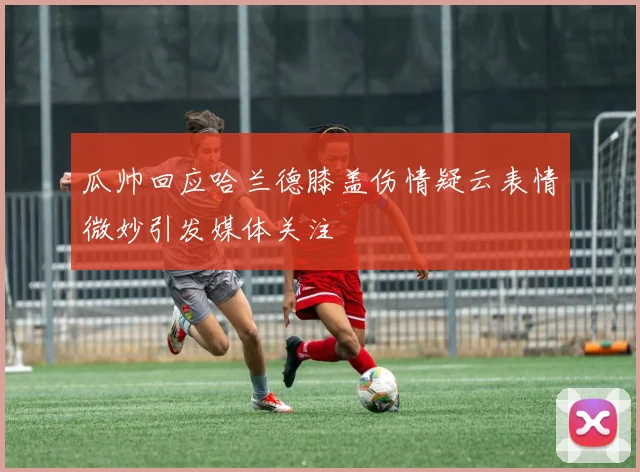 瓜帅回应哈兰德膝盖伤情疑云表情微妙引发媒体关注