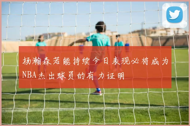 杨瀚森若能持续今日表现必将成为NBA杰出球员的有力证明