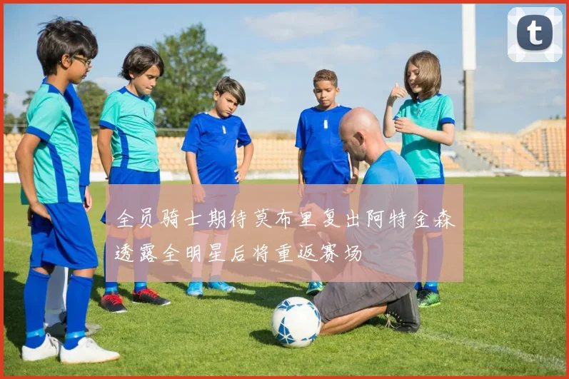 全员骑士期待莫布里复出阿特金森透露全明星后将重返赛场