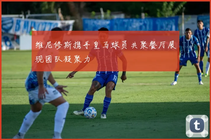 维尼修斯携手皇马球员共聚餐厅展现团队凝聚力