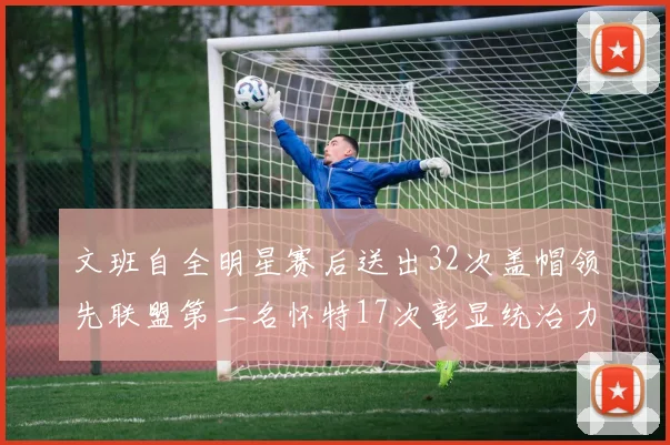 文班自全明星赛后送出32次盖帽领先联盟第二名怀特17次彰显统治力