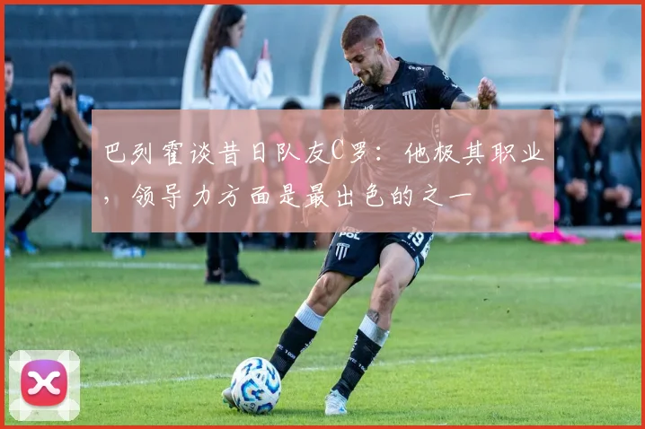 巴列霍谈昔日队友C罗：他极其职业，领导力方面是最出色的之一