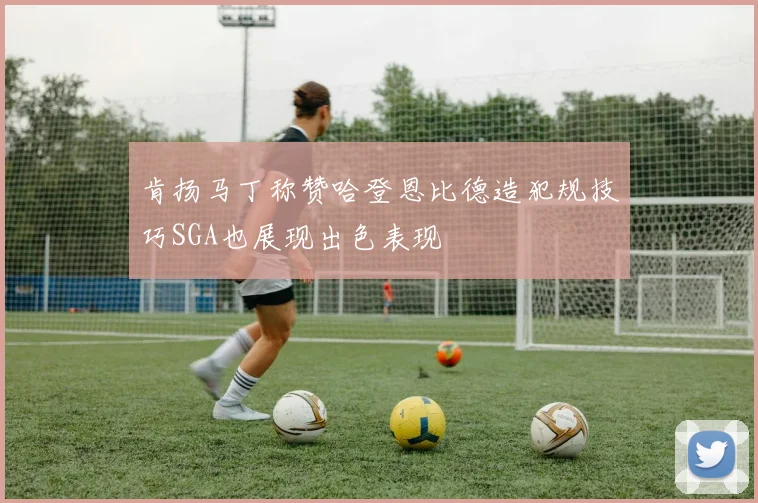 肯扬马丁称赞哈登恩比德造犯规技巧SGA也展现出色表现