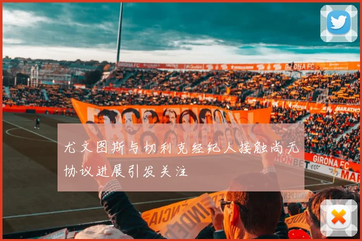 尤文图斯与切利克经纪人接触尚无协议进展引发关注